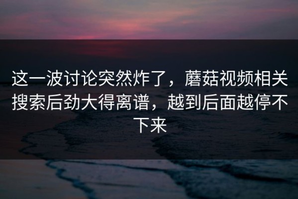 这一波讨论突然炸了，蘑菇视频相关搜索后劲大得离谱，越到后面越停不下来