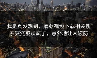 我是真没想到，蘑菇视频下载相关搜索突然被聊疯了，意外地让人破防