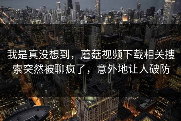 我是真没想到，蘑菇视频下载相关搜索突然被聊疯了，意外地让人破防