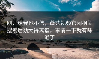 刚开始我也不信，蘑菇视频官网相关搜索后劲大得离谱，事情一下就有味道了