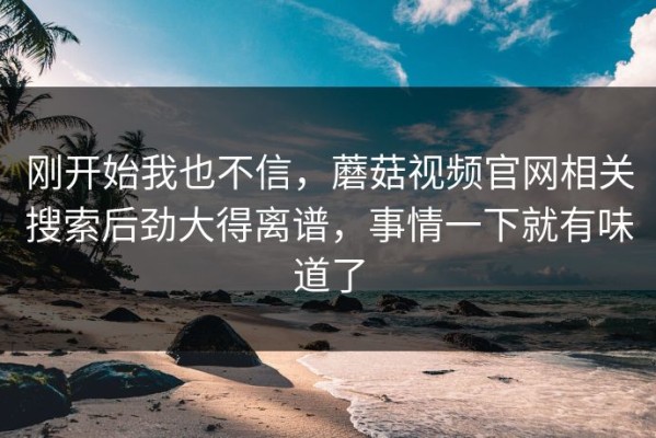 刚开始我也不信，蘑菇视频官网相关搜索后劲大得离谱，事情一下就有味道了