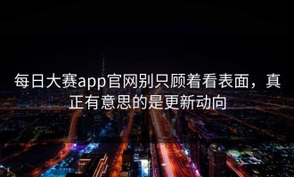 每日大赛app官网别只顾着看表面，真正有意思的是更新动向