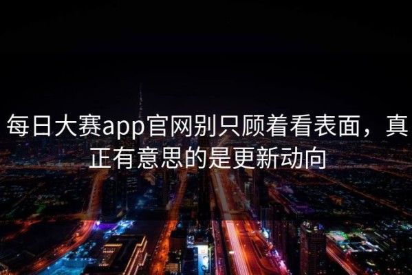 每日大赛app官网别只顾着看表面，真正有意思的是更新动向