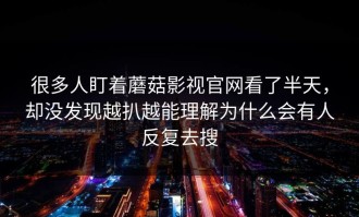 很多人盯着蘑菇影视官网看了半天，却没发现越扒越能理解为什么会有人反复去搜