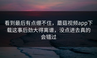 看到最后有点绷不住，蘑菇视频app下载这事后劲大得离谱，没点进去真的会错过