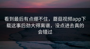 看到最后有点绷不住，蘑菇视频app下载这事后劲大得离谱，没点进去真的会错过