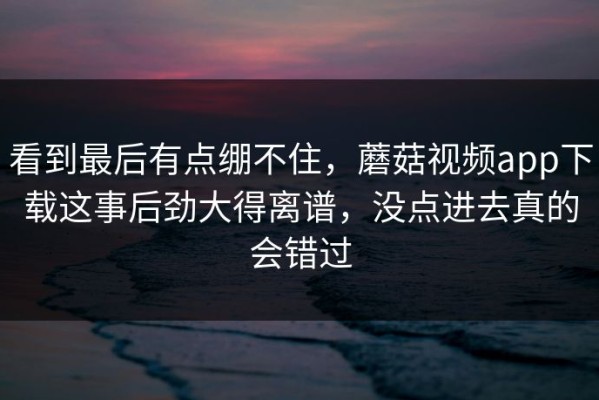看到最后有点绷不住，蘑菇视频app下载这事后劲大得离谱，没点进去真的会错过