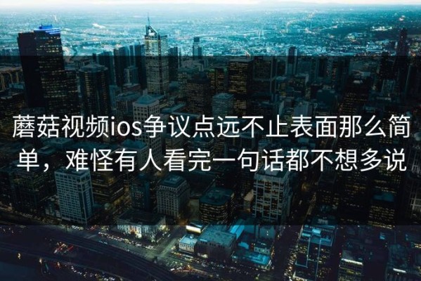 蘑菇视频ios争议点远不止表面那么简单，难怪有人看完一句话都不想多说
