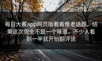 每日大赛app网页版看着像老话题，结果这次完全不是一个味道，不少人看到一半就开始翻评论