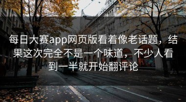 每日大赛app网页版看着像老话题，结果这次完全不是一个味道，不少人看到一半就开始翻评论