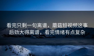 看完只剩一句离谱，蘑菇短视频这事后劲大得离谱，看完情绪有点复杂