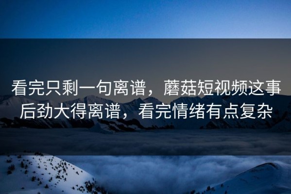 看完只剩一句离谱，蘑菇短视频这事后劲大得离谱，看完情绪有点复杂