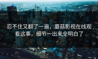 忍不住又翻了一遍，蘑菇影视在线观看这事，细节一出来全明白了