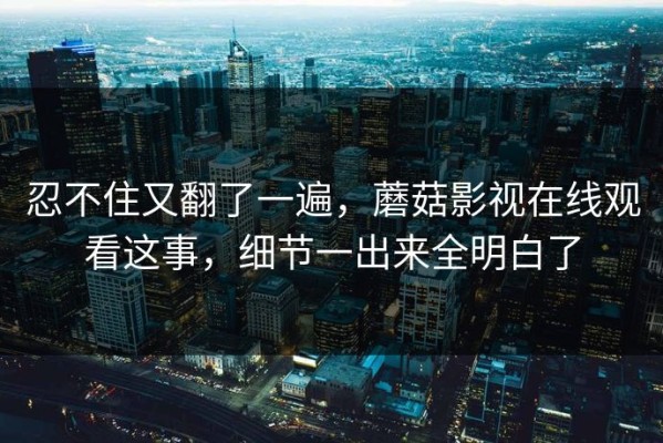 忍不住又翻了一遍，蘑菇影视在线观看这事，细节一出来全明白了