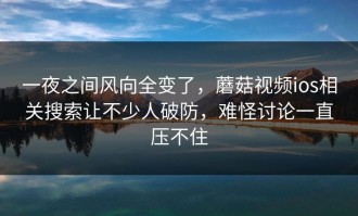 一夜之间风向全变了，蘑菇视频ios相关搜索让不少人破防，难怪讨论一直压不住