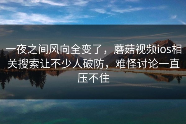 一夜之间风向全变了，蘑菇视频ios相关搜索让不少人破防，难怪讨论一直压不住