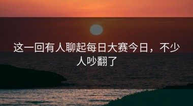这一回有人聊起每日大赛今日，不少人吵翻了