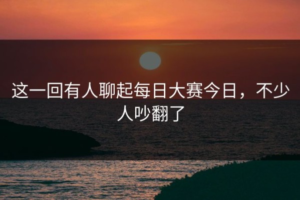 这一回有人聊起每日大赛今日，不少人吵翻了