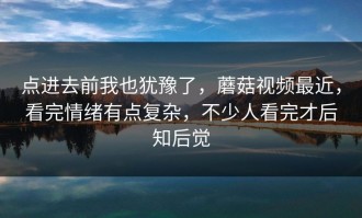 点进去前我也犹豫了，蘑菇视频最近，看完情绪有点复杂，不少人看完才后知后觉