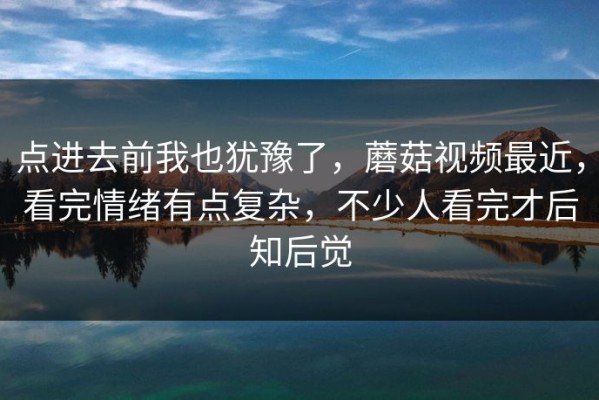 点进去前我也犹豫了，蘑菇视频最近，看完情绪有点复杂，不少人看完才后知后觉