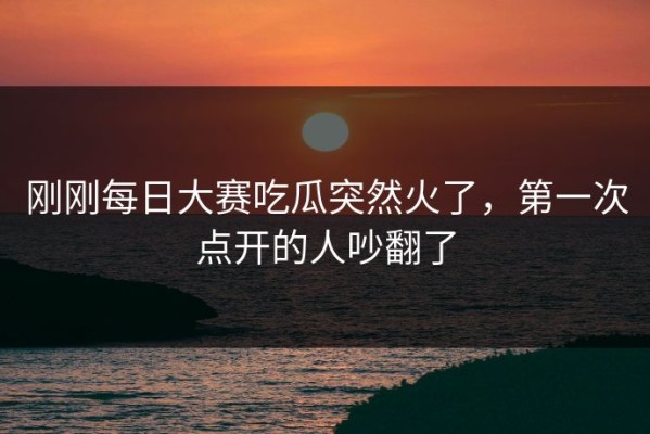 刚刚每日大赛吃瓜突然火了，第一次点开的人吵翻了