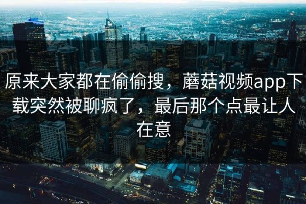 原来大家都在偷偷搜，蘑菇视频app下载突然被聊疯了，最后那个点最让人在意