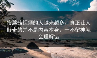 搜蘑菇视频的人越来越多，真正让人好奇的并不是内容本身，一不留神就会理解错