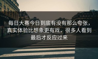 每日大赛今日到底有没有那么夸张，真实体验比想象更有戏，很多人看到最后才反应过来