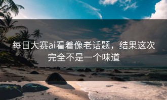 每日大赛ai看着像老话题，结果这次完全不是一个味道