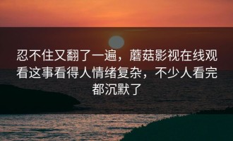 忍不住又翻了一遍，蘑菇影视在线观看这事看得人情绪复杂，不少人看完都沉默了