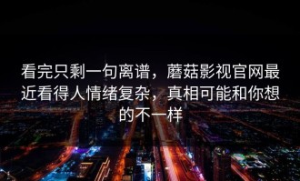 看完只剩一句离谱，蘑菇影视官网最近看得人情绪复杂，真相可能和你想的不一样