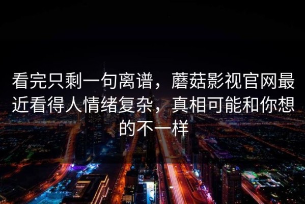 看完只剩一句离谱，蘑菇影视官网最近看得人情绪复杂，真相可能和你想的不一样