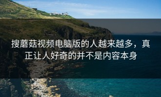 搜蘑菇视频电脑版的人越来越多，真正让人好奇的并不是内容本身