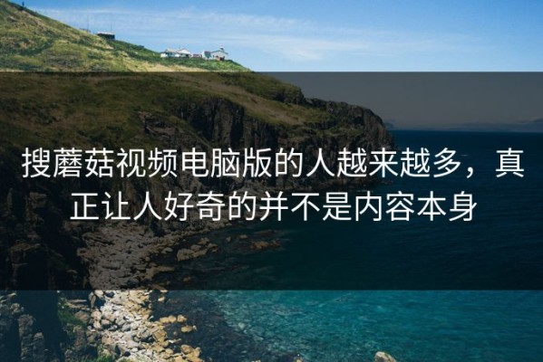搜蘑菇视频电脑版的人越来越多，真正让人好奇的并不是内容本身