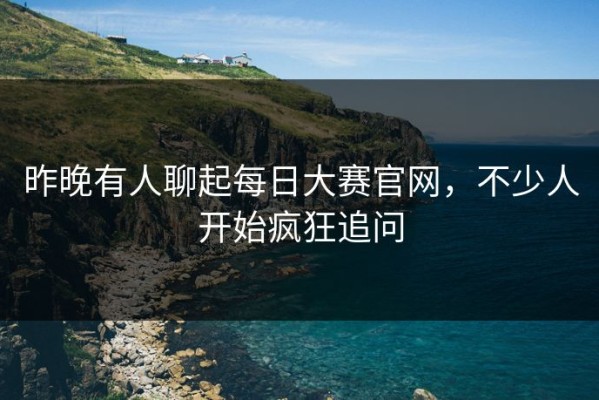昨晚有人聊起每日大赛官网，不少人开始疯狂追问