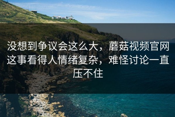 没想到争议会这么大，蘑菇视频官网这事看得人情绪复杂，难怪讨论一直压不住