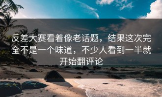 反差大赛看着像老话题，结果这次完全不是一个味道，不少人看到一半就开始翻评论