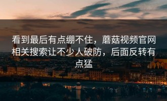 看到最后有点绷不住，蘑菇视频官网相关搜索让不少人破防，后面反转有点猛