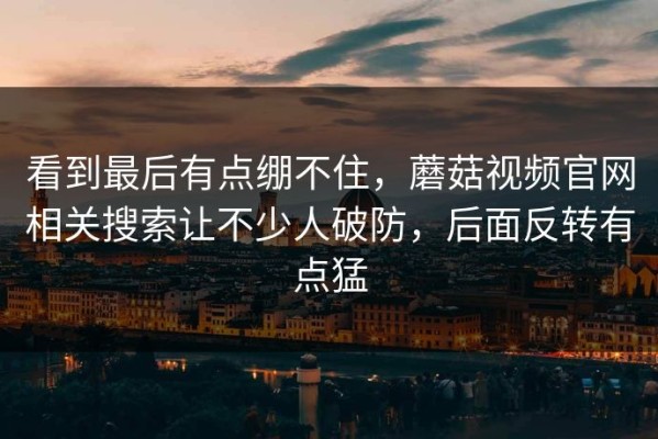 看到最后有点绷不住，蘑菇视频官网相关搜索让不少人破防，后面反转有点猛