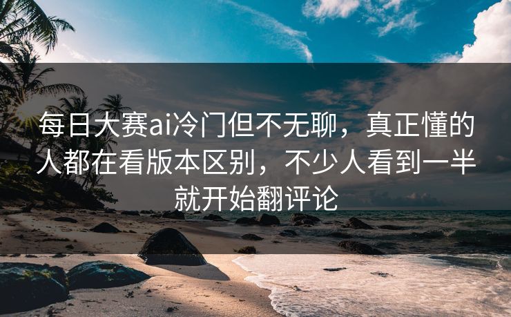 每日大赛ai冷门但不无聊，真正懂的人都在看版本区别，不少人看到一半就开始翻评论
