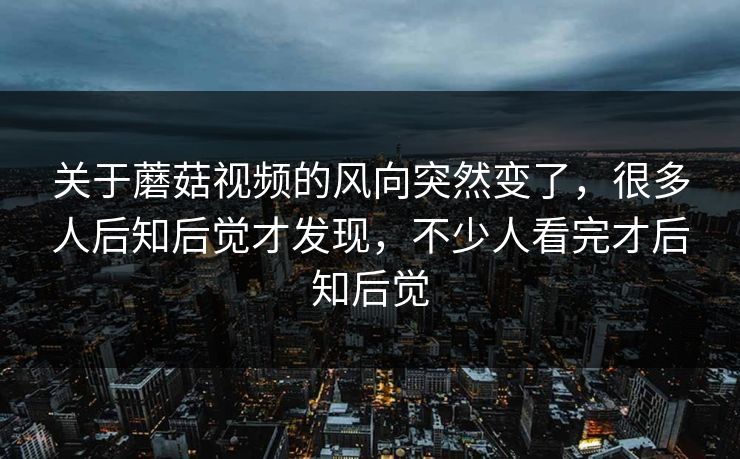 关于蘑菇视频的风向突然变了，很多人后知后觉才发现，不少人看完才后知后觉