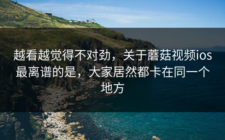 越看越觉得不对劲，关于蘑菇视频ios最离谱的是，大家居然都卡在同一个地方