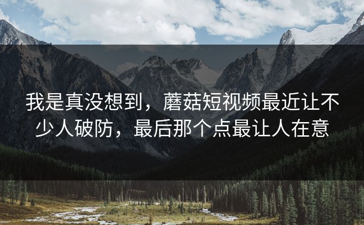 我是真没想到，蘑菇短视频最近让不少人破防，最后那个点最让人在意