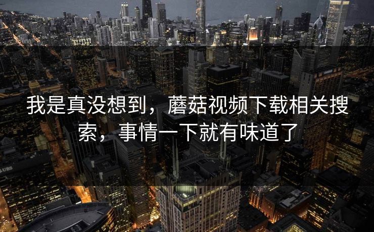 我是真没想到，蘑菇视频下载相关搜索，事情一下就有味道了