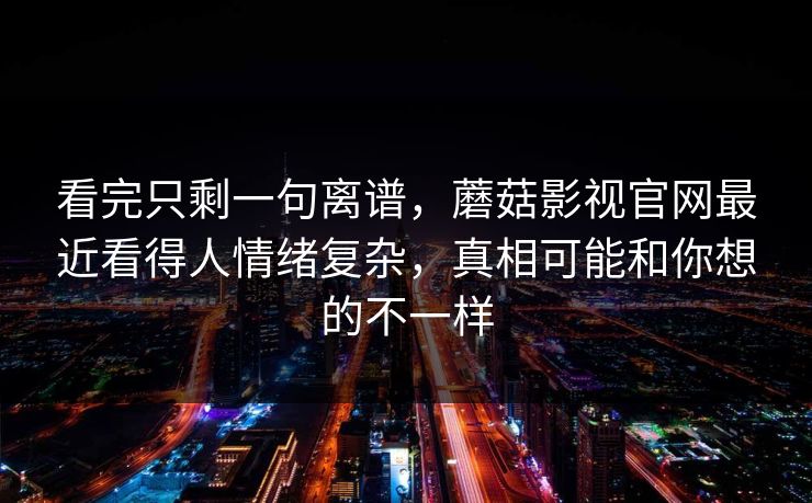 看完只剩一句离谱，蘑菇影视官网最近看得人情绪复杂，真相可能和你想的不一样