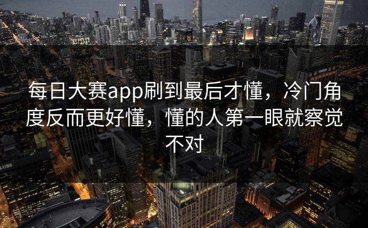 每日大赛app刷到最后才懂，冷门角度反而更好懂，懂的人第一眼就察觉不对