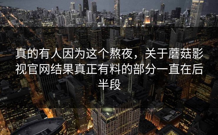 真的有人因为这个熬夜，关于蘑菇影视官网结果真正有料的部分一直在后半段