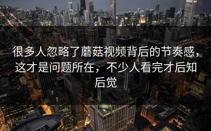 很多人忽略了蘑菇视频背后的节奏感，这才是问题所在，不少人看完才后知后觉