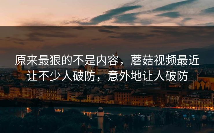 原来最狠的不是内容，蘑菇视频最近让不少人破防，意外地让人破防