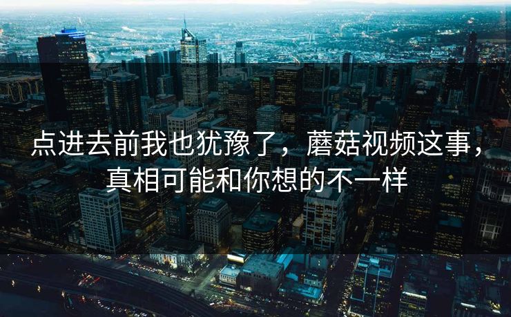 点进去前我也犹豫了，蘑菇视频这事，真相可能和你想的不一样